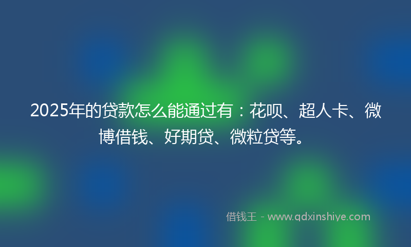 2025年的贷款怎么能通过有：花呗、超人卡、微博借钱、好期贷、微粒贷等。