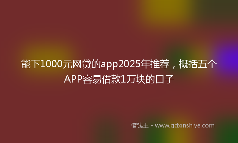 能下1000元网贷的app2025年推荐，概括五个APP容易借款1万块的口子