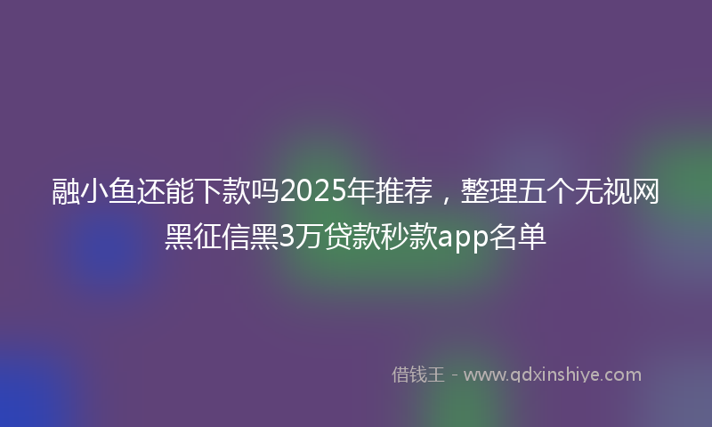 融小鱼还能下款吗2025年推荐，整理五个无视网黑征信黑3万贷款秒款app名单