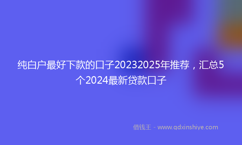 纯白户最好下款的口子20232025年推荐，汇总5个2024最新贷款口子