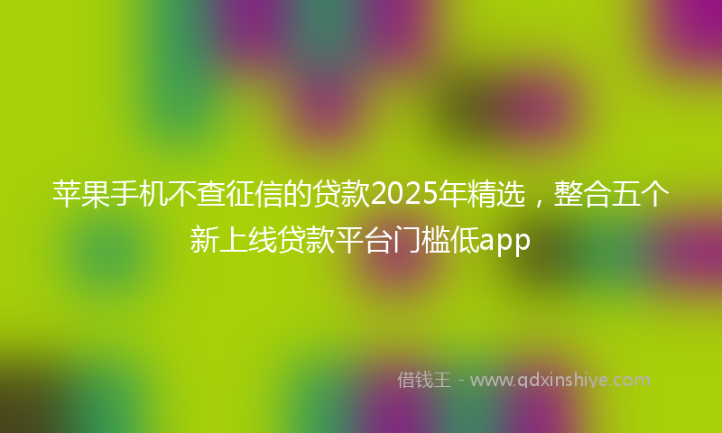 苹果手机不查征信的贷款2025年精选，整合五个新上线贷款平台门槛低app