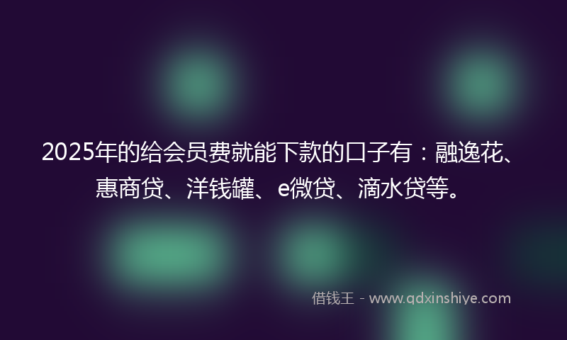 2025年的给会员费就能下款的口子有：融逸花、惠商贷、洋钱罐、e微贷、滴水贷等。