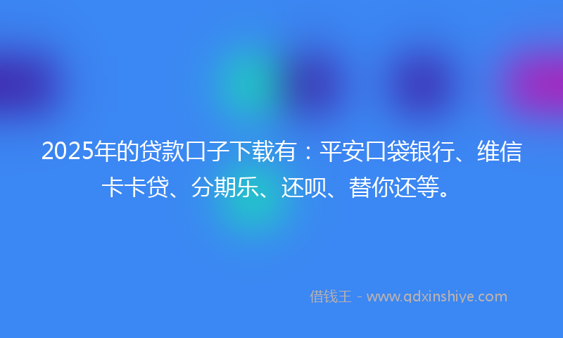 2025年的贷款口子下载有：平安口袋银行、维信卡卡贷、分期乐、还呗、替你还等。