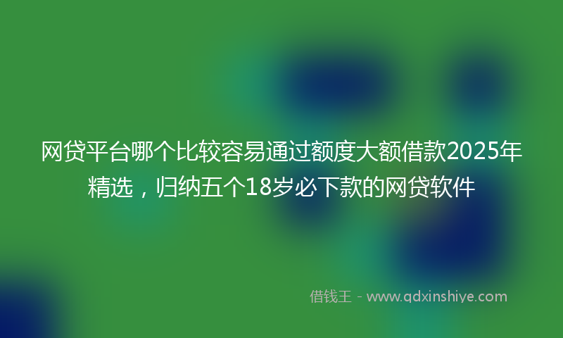网贷平台哪个比较容易通过额度大额借款2025年精选，归纳五个18岁必下款的网贷软件