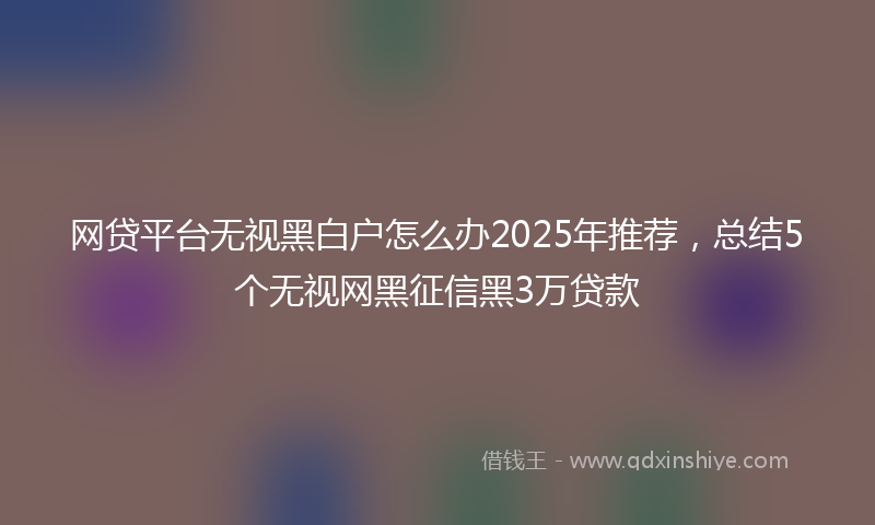 网贷平台无视黑白户怎么办2025年推荐，总结5个无视网黑征信黑3万贷款