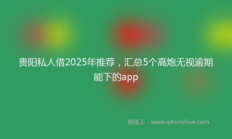贵阳私人借2025年推荐，汇总5个高炮无视逾期能下的app