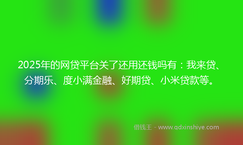 2025年的网贷平台关了还用还钱吗有：我来贷、分期乐、度小满金融、好期贷、小米贷款等。