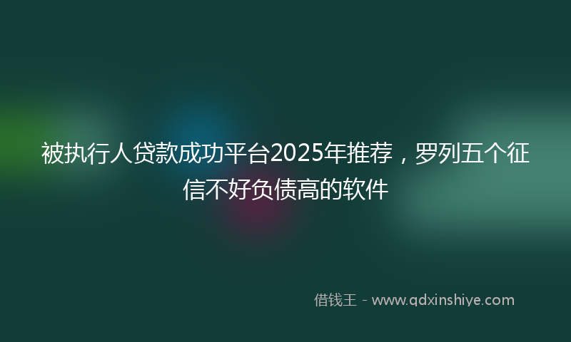 被执行人贷款成功平台2025年推荐，罗列五个征信不好负债高的软件