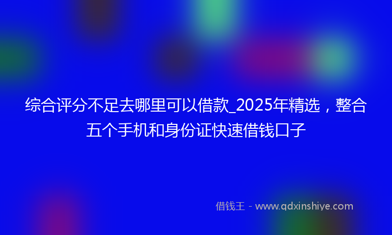 综合评分不足去哪里可以借款_2025年精选，整合五个手机和身份证快速借钱口子