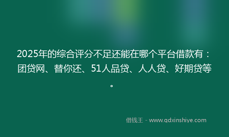2025年的综合评分不足还能在哪个平台借款有：团贷网、替你还、51人品贷、人人贷、好期贷等。
