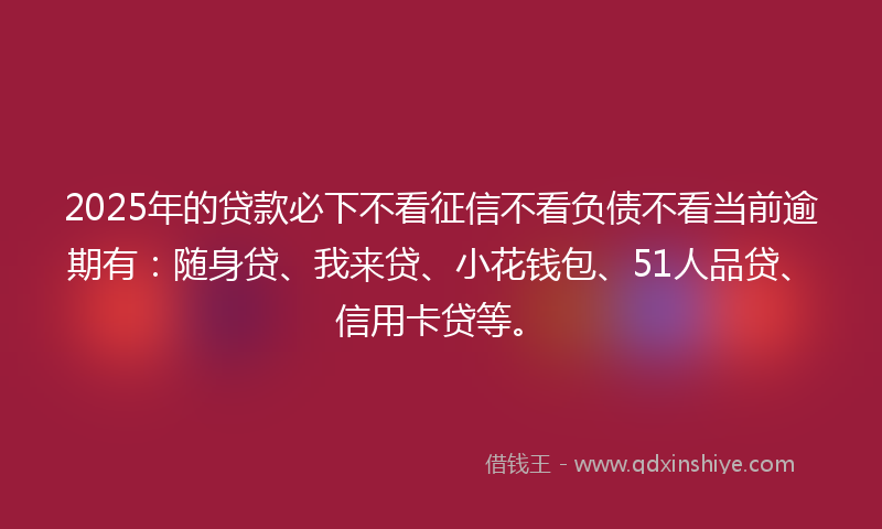 2025年的贷款必下不看征信不看负债不看当前逾期有：随身贷、我来贷、小花钱包、51人品贷、信用卡贷等。