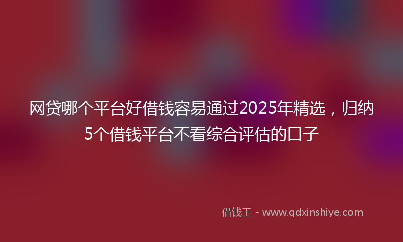 网贷哪个平台好借钱容易通过2025年精选，归纳5个借钱平台不看综合评估的口子
