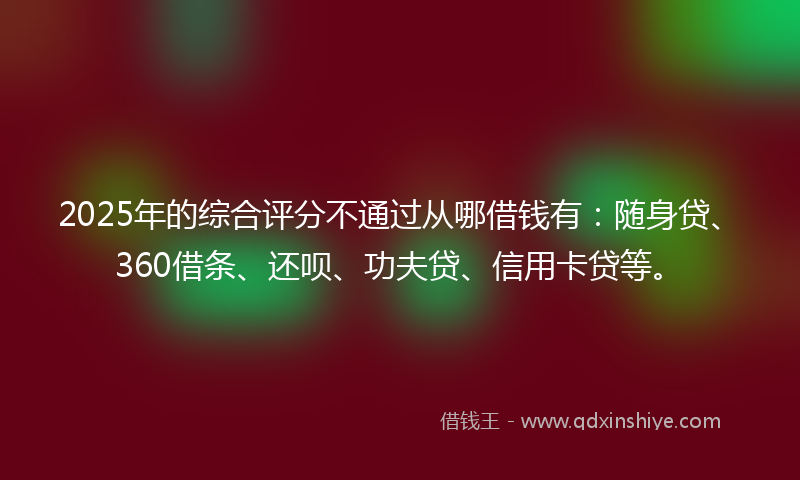 2025年的综合评分不通过从哪借钱有：随身贷、360借条、还呗、功夫贷、信用卡贷等。