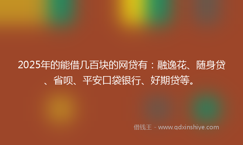 2025年的能借几百块的网贷有：融逸花、随身贷、省呗、平安口袋银行、好期贷等。