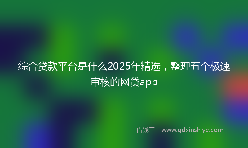 综合贷款平台是什么2025年精选，整理五个极速审核的网贷app