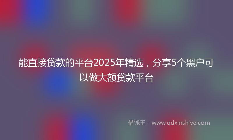 能直接贷款的平台2025年精选，分享5个黑户可以做大额贷款平台