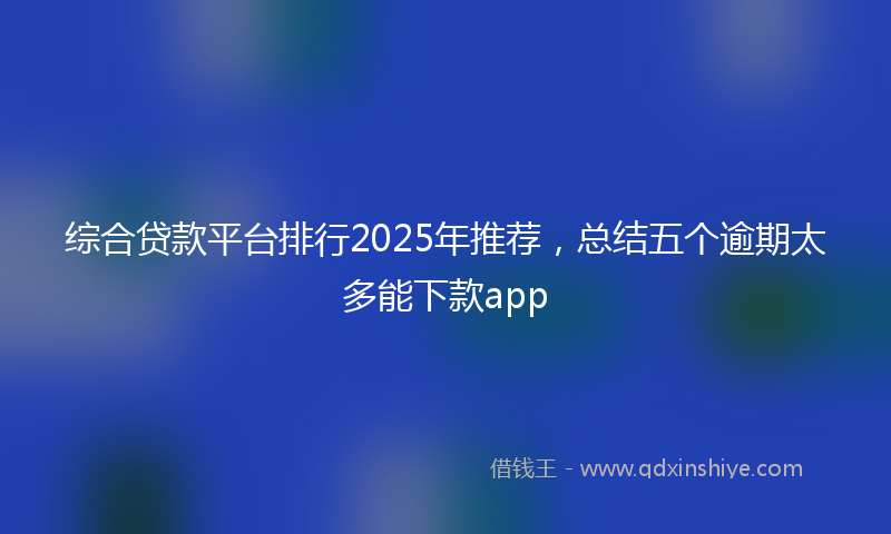 综合贷款平台排行2025年推荐，总结五个逾期太多能下款app