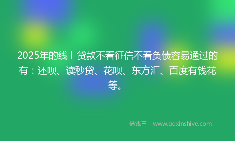 2025年的线上贷款不看征信不看负债容易通过的有：还呗、读秒贷、花呗、东方汇、百度有钱花等。