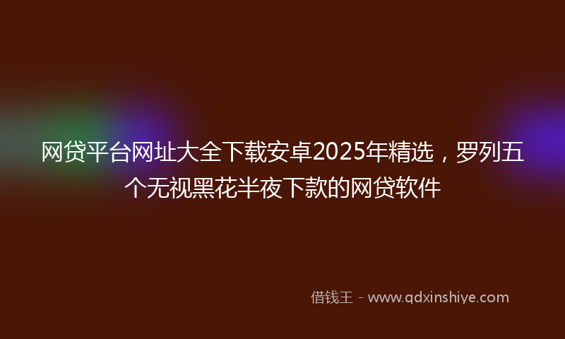 网贷平台网址大全下载安卓2025年精选，罗列五个无视黑花半夜下款的网贷软件