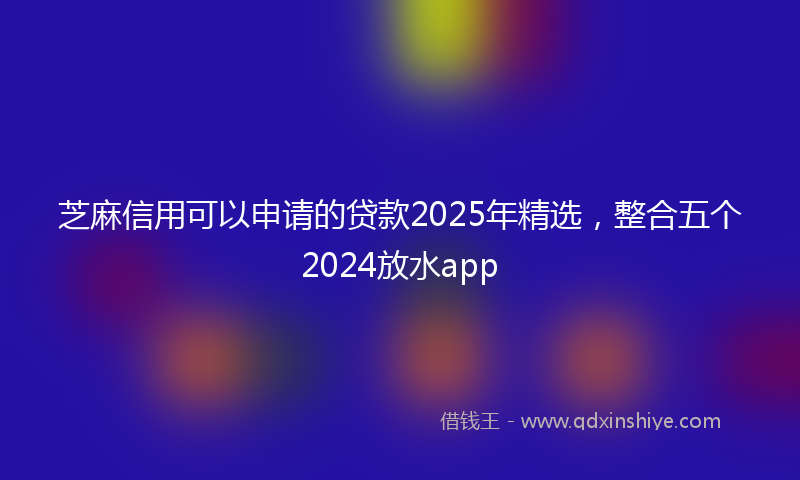 芝麻信用可以申请的贷款2025年精选，整合五个2024放水app