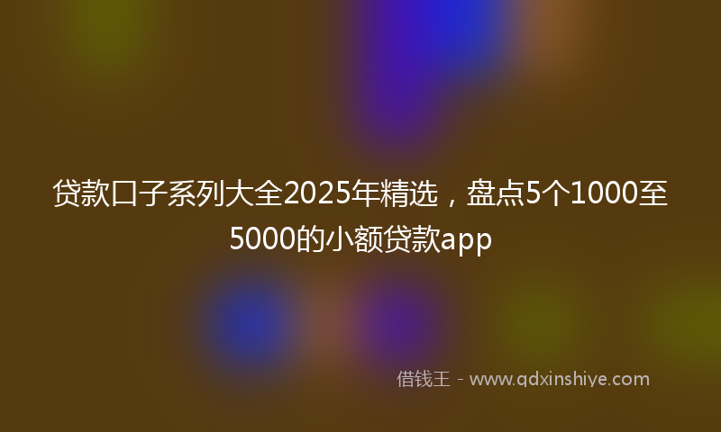 贷款口子系列大全2025年精选，盘点5个1000至5000的小额贷款app