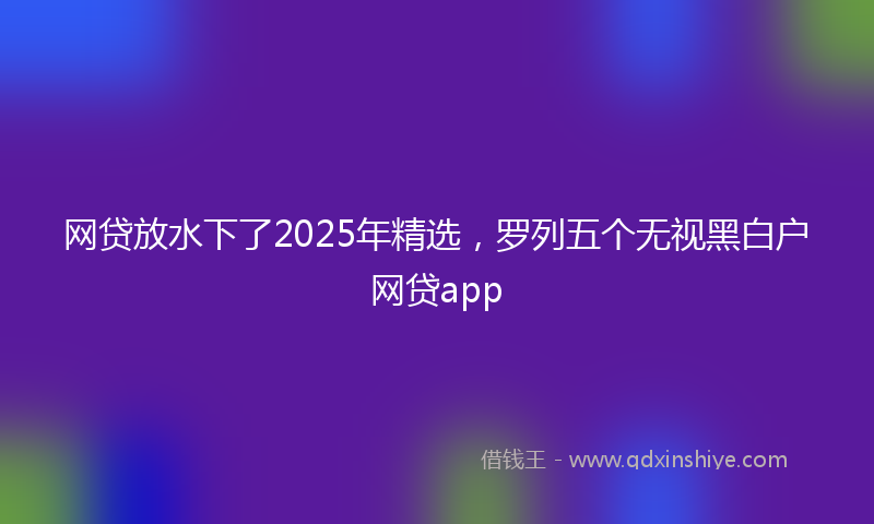 网贷放水下了2025年精选，罗列五个无视黑白户网贷app