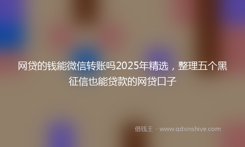 网贷的钱能微信转账吗2025年精选，整理五个黑征信也能贷款的网贷口子