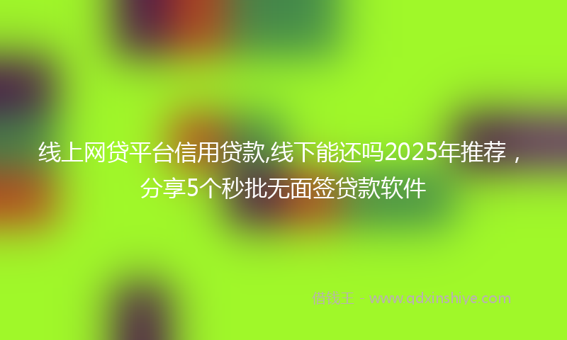 线上网贷平台信用贷款,线下能还吗2025年推荐，分享5个秒批无面签贷款软件