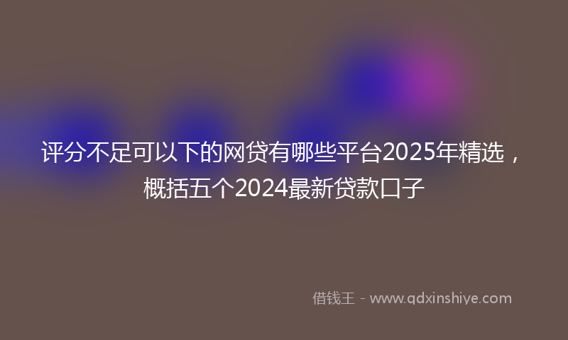 评分不足可以下的网贷有哪些平台2025年精选，概括五个2024最新贷款口子
