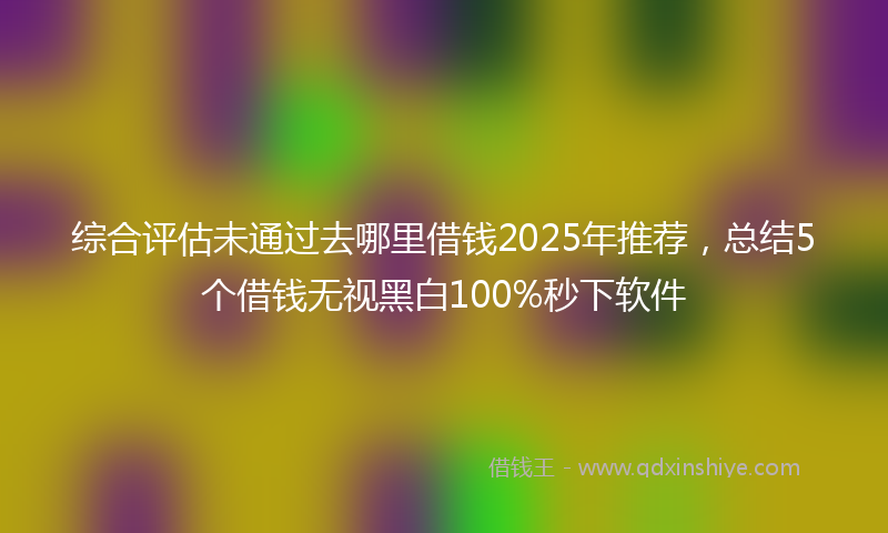 综合评估未通过去哪里借钱2025年推荐，总结5个借钱无视黑白100%秒下软件
