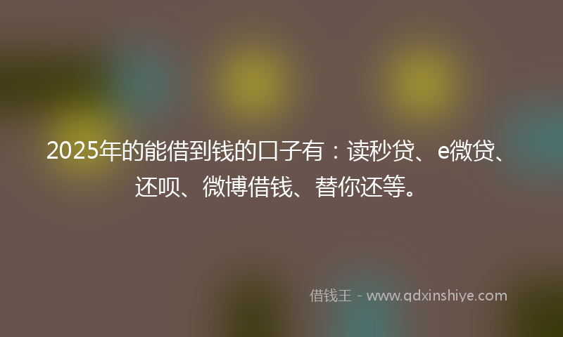 2025年的能借到钱的口子有：读秒贷、e微贷、还呗、微博借钱、替你还等。