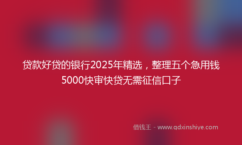 贷款好贷的银行2025年精选，整理五个急用钱5000快审快贷无需征信口子