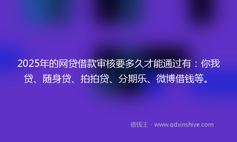 2025年的网贷借款审核要多久才能通过有：你我贷、随身贷、拍拍贷、分期乐、微博借钱等。