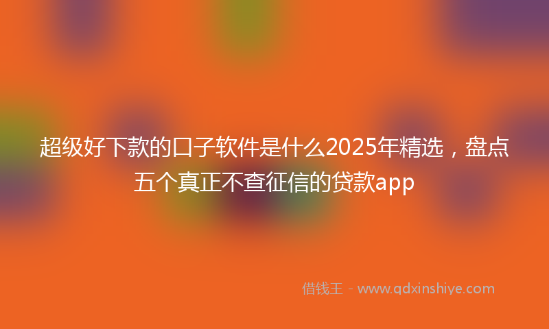 超级好下款的口子软件是什么2025年精选，盘点五个真正不查征信的贷款app