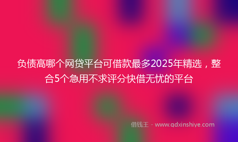 负债高哪个网贷平台可借款最多2025年精选，整合5个急用不求评分快借无忧的平台