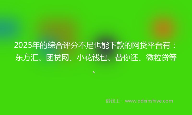 2025年的综合评分不足也能下款的网贷平台有：东方汇、团贷网、小花钱包、替你还、微粒贷等。