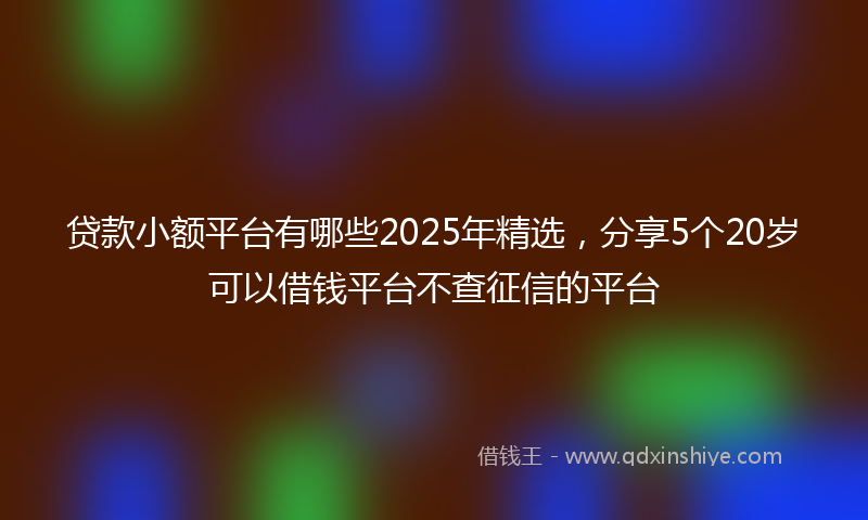 贷款小额平台有哪些2025年精选，分享5个20岁可以借钱平台不查征信的平台