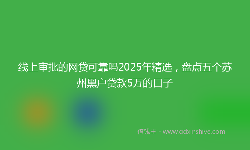 线上审批的网贷可靠吗2025年精选，盘点五个苏州黑户贷款5万的口子