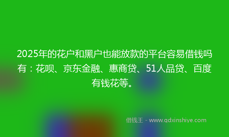 2025年的花户和黑户也能放款的平台容易借钱吗有：花呗、京东金融、惠商贷、51人品贷、百度有钱花等。