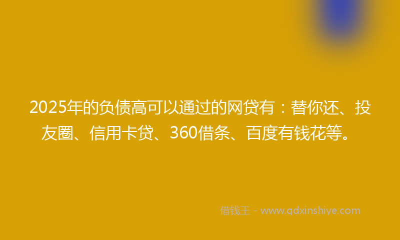 2025年的负债高可以通过的网贷有：替你还、投友圈、信用卡贷、360借条、百度有钱花等。