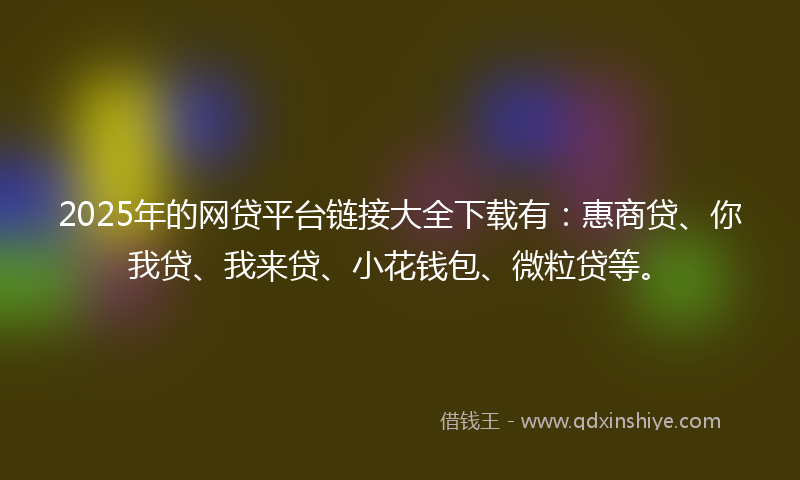 2025年的网贷平台链接大全下载有：惠商贷、你我贷、我来贷、小花钱包、微粒贷等。