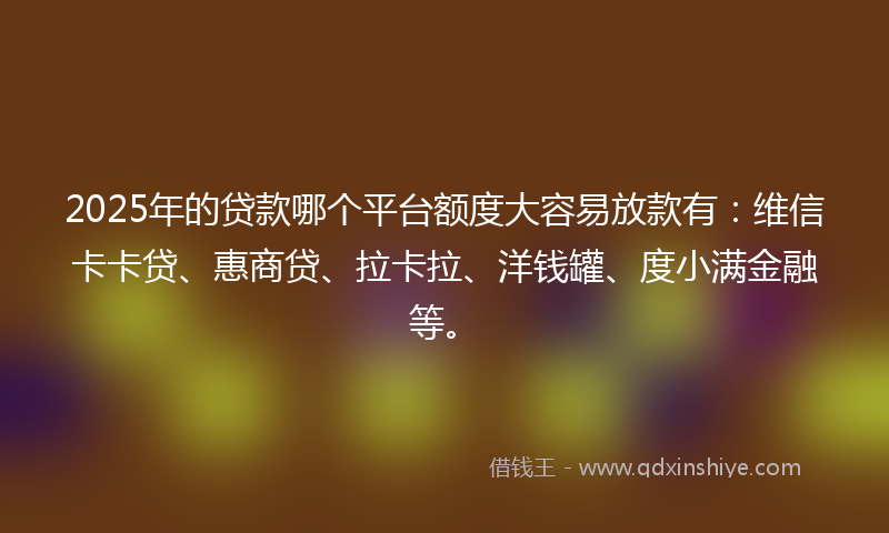 2025年的贷款哪个平台额度大容易放款有：维信卡卡贷、惠商贷、拉卡拉、洋钱罐、度小满金融等。