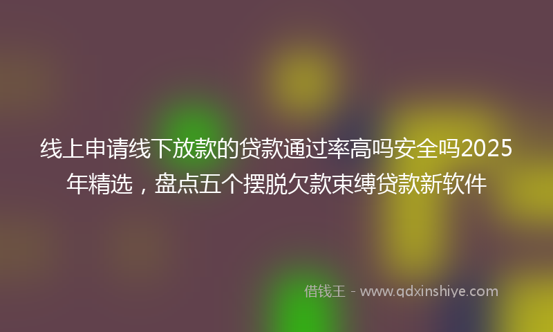 线上申请线下放款的贷款通过率高吗安全吗2025年精选，盘点五个摆脱欠款束缚贷款新软件