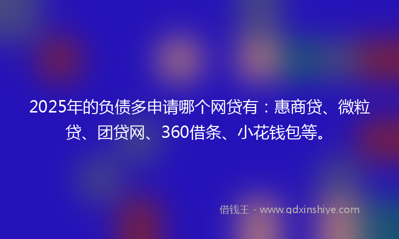 2025年的负债多申请哪个网贷有：惠商贷、微粒贷、团贷网、360借条、小花钱包等。