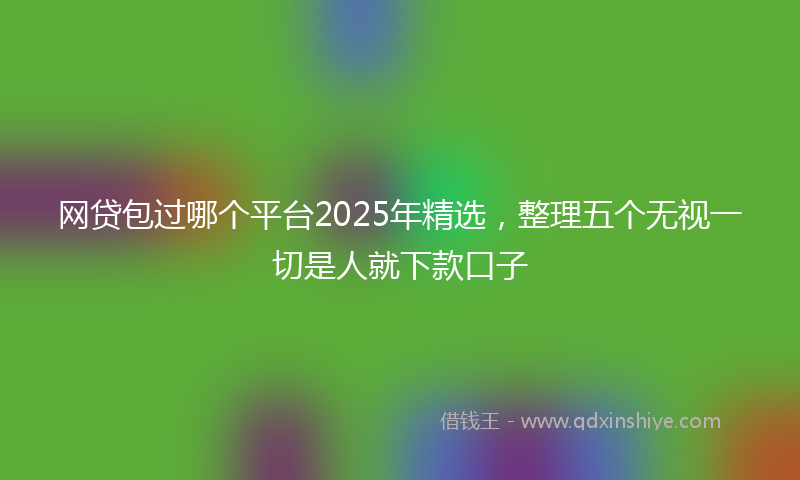 网贷包过哪个平台2025年精选，整理五个无视一切是人就下款口子