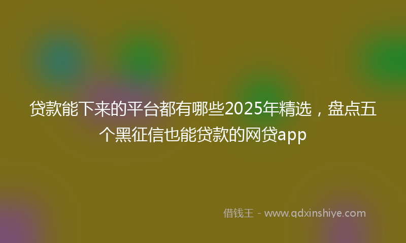 贷款能下来的平台都有哪些2025年精选，盘点五个黑征信也能贷款的网贷app