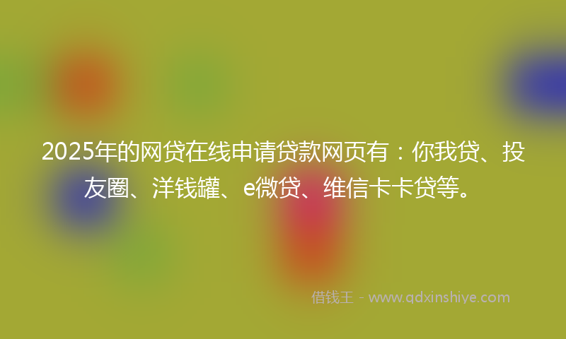 2025年的网贷在线申请贷款网页有：你我贷、投友圈、洋钱罐、e微贷、维信卡卡贷等。