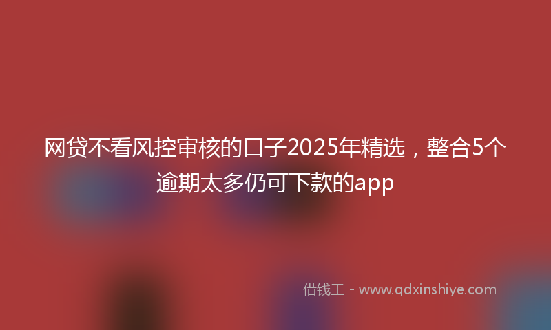 网贷不看风控审核的口子2025年精选，整合5个逾期太多仍可下款的app