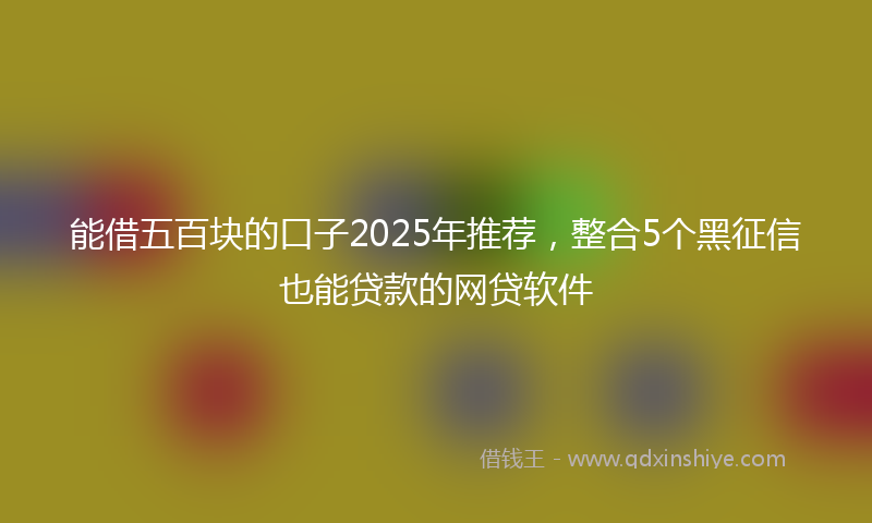 能借五百块的口子2025年推荐，整合5个黑征信也能贷款的网贷软件