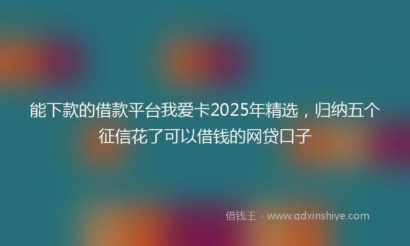 能下款的借款平台我爱卡2025年精选，归纳五个征信花了可以借钱的网贷口子